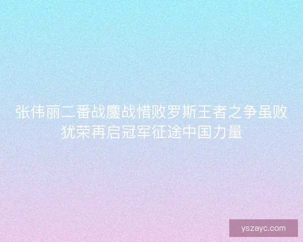 张伟丽二番战鏖战惜败罗斯王者之争虽败犹荣再启冠军征途中国力量