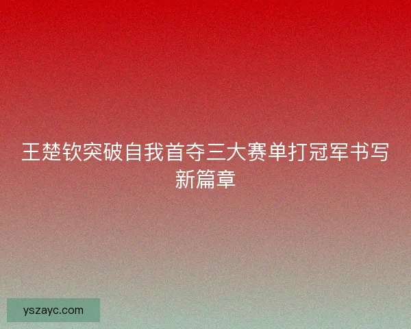 王楚钦突破自我首夺三大赛单打冠军书写新篇章