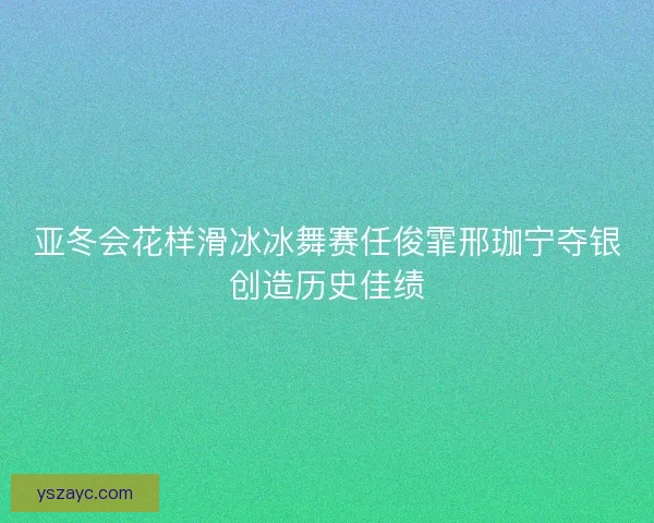 亚冬会花样滑冰冰舞赛任俊霏邢珈宁夺银创造历史佳绩