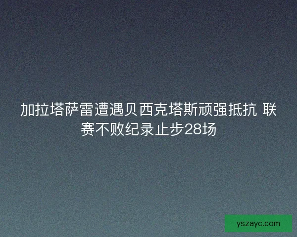 加拉塔萨雷遭遇贝西克塔斯顽强抵抗 联赛不败纪录止步28场
