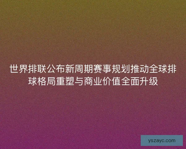 世界排联公布新周期赛事规划推动全球排球格局重塑与商业价值全面升级