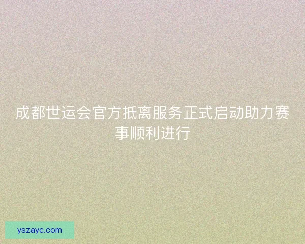 成都世运会官方抵离服务正式启动助力赛事顺利进行