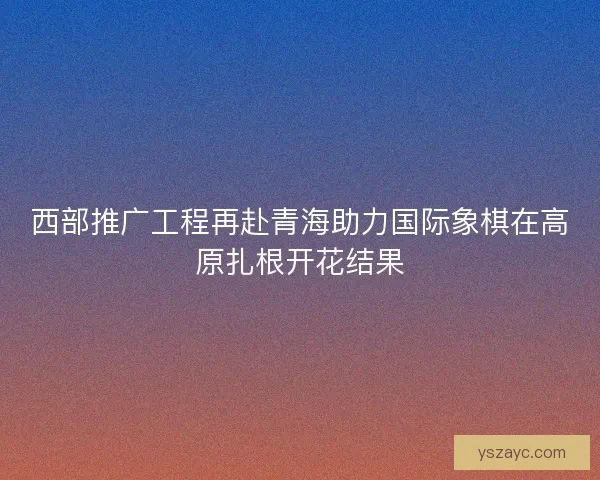 西部推广工程再赴青海助力国际象棋在高原扎根开花结果