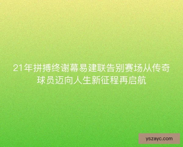 21年拼搏终谢幕易建联告别赛场从传奇球员迈向人生新征程再启航